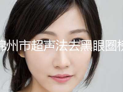 锦州市超声法去黑眼圈榜单前十位私藏分享-锦州市超声法去黑眼圈整形医院
